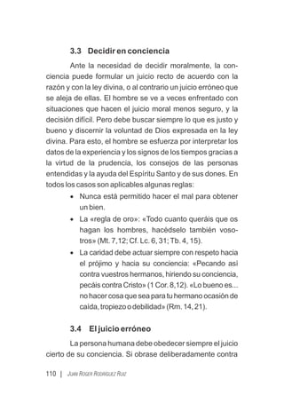 110 | JUAN ROGER RODRÍGUEZ RUIZ
3.3 Decidir en conciencia
Ante la necesidad de decidir moralmente, la con-
ciencia puede formular un juicio recto de acuerdo con la
razón y con la ley divina, o al contrario un juicio erróneo que
se aleja de ellas. El hombre se ve a veces enfrentado con
situaciones que hacen el juicio moral menos seguro, y la
decisión difícil. Pero debe buscar siempre lo que es justo y
bueno y discernir la voluntad de Dios expresada en la ley
divina. Para esto, el hombre se esfuerza por interpretar los
datos de la experiencia y los signos de los tiempos gracias a
la virtud de la prudencia, los consejos de las personas
entendidas y la ayuda del Espíritu Santo y de sus dones. En
todos los casos son aplicables algunas reglas:
· Nunca está permitido hacer el mal para obtener
un bien.
· La «regla de oro»: «Todo cuanto queráis que os
hagan los hombres, hacédselo también voso-
tros» (Mt. 7,12; Cf. Lc. 6, 31;Tb. 4, 15).
· La caridad debe actuar siempre con respeto hacia
el prójimo y hacia su conciencia: «Pecando así
contra vuestros hermanos, hiriendo su conciencia,
pecáis contra Cristo» (1 Cor. 8,12). «Lo bueno es...
nohacercosaqueseaparatuhermanoocasiónde
caída,tropiezoodebilidad»(Rm.14,21).
3.4 El juicio erróneo
La persona humana debe obedecer siempre el juicio
cierto de su conciencia. Si obrase deliberadamente contra
 