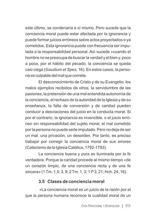 | 111
ÉTICA PROFESIONAL Y DEONTOLOGÍA
este último, se condenaría a sí mismo. Pero sucede que la
conciencia moral puede estar afectada por la ignorancia y
puede formar juicios erróneos sobre actos proyectados o ya
cometidos. Esta ignorancia puede con frecuencia ser impu-
tada a la responsabilidad personal. Así sucede «cuando el
hombre no se preocupa de buscar la verdad y el bien y, poco
a poco, por el hábito del pecado, la conciencia se queda
casi ciega (Gaudium et Spes, 16). En estos casos, la perso-
na es culpable del mal que comete.
El desconocimiento de Cristo y de su Evangelio, los
malos ejemplos recibidos de otros, la servidumbre de las
pasiones, la pretensión de una mal entendida autonomía de
la conciencia, el rechazo de la autoridad de la Iglesia y de su
enseñanza, la falta de conversión y de caridad pueden
conducir a desviaciones del juicio en la conducta moral. Si
por el contrario, la ignorancia es invencible, o el juicio erró-
neo sin responsabilidad del sujeto moral, el mal cometido
por la persona no puede serle imputado. Pero no deja de ser
un mal, una privación, un desorden. Por tanto, es preciso
trabajar por corregir la conciencia moral de sus errores
(Catecismo de la Iglesia Católica, 1792-1793).
La conciencia buena y pura es iluminada por la fe
verdadera. Porque la caridad procede al mismo tiempo «de
un corazón limpio, de una conciencia recta y de una fe
sincera» (1Tm. 1,5; 3, 9; 2Tm. 1, 3; 1 P3, 21; Hch. 24, 16).
3.5 Clases de conciencia moral
«La conciencia moral es un juicio de la razón por el
que la persona humana reconoce la cualidad moral de un
 