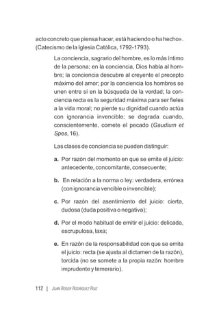 112 | JUAN ROGER RODRÍGUEZ RUIZ
acto concreto que piensa hacer, está haciendo o ha hecho».
(Catecismo de la Iglesia Católica, 1792-1793).
La conciencia, sagrario del hombre, es lo más íntimo
de la persona; en la conciencia, Dios habla al hom-
bre; la conciencia descubre al creyente el precepto
máximo del amor; por la conciencia los hombres se
unen entre sí en la búsqueda de la verdad; la con-
ciencia recta es la seguridad máxima para ser ﬁeles
a la vida moral; no pierde su dignidad cuando actúa
con ignorancia invencible; se degrada cuando,
conscientemente, comete el pecado (Gaudium et
Spes, 16).
Las clases de conciencia se pueden distinguir:
a. Por razón del momento en que se emite el juicio:
antecedente, concomitante, consecuente;
b. En relación a la norma o ley: verdadera, errónea
(con ignorancia vencible o invencible);
c. Por razón del asentimiento del juicio: cierta,
dudosa (duda positiva o negativa);
d. Por el modo habitual de emitir el juicio: delicada,
escrupulosa, laxa;
e. En razón de la responsabilidad con que se emite
el juicio: recta (se ajusta al dictamen de la razón),
torcida (no se somete a la propia razón: hombre
imprudente y temerario).
 