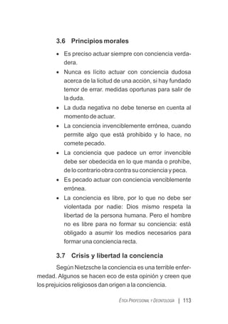 | 113
ÉTICA PROFESIONAL Y DEONTOLOGÍA
3.6 Principios morales
· Es preciso actuar siempre con conciencia verda-
dera.
· Nunca es lícito actuar con conciencia dudosa
acerca de la licitud de una acción, si hay fundado
temor de errar. medidas oportunas para salir de
la duda.
· La duda negativa no debe tenerse en cuenta al
momento de actuar.
· La conciencia invenciblemente errónea, cuando
permite algo que está prohibido y lo hace, no
comete pecado.
· La conciencia que padece un error invencible
debe ser obedecida en lo que manda o prohíbe,
de lo contrario obra contra su conciencia y peca.
· Es pecado actuar con conciencia venciblemente
errónea.
· La conciencia es libre, por lo que no debe ser
violentada por nadie: Dios mismo respeta la
libertad de la persona humana. Pero el hombre
no es libre para no formar su conciencia: está
obligado a asumir los medios necesarios para
formar una conciencia recta.
3.7 Crisis y libertad la conciencia
Según Nietzsche la conciencia es una terrible enfer-
medad. Algunos se hacen eco de esta opinión y creen que
los prejuicios religiosos dan origen a la conciencia.
 