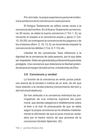 114 | JUAN ROGER RODRÍGUEZ RUIZ
Por otro lado, la propia experiencia personal eviden-
cia la existencia de la conciencia en cada persona.
El Antiguo Testamento se reﬁere varias veces a la
conciencia del hombre. En el Nuevo Testamento se mencio-
na 30 veces: se alaba la buena conciencia (1 Tim 1, 5); se
recuerda el respeto a la conciencia propia y ajena (1 Cor.
10, 25-29); se contrapone la conciencia de los paganos y de
los cristianos (Rom. 2, 15; 13, 5); se recomienda respetar la
conciencia de los débiles (1 Cor. 8, 7-13); etc.
Libertad de las conciencias: hace referencia a la
dignidad de la conciencia de cada persona, por lo que debe
ser respetada. Debe ser garantizada jurídicamente para estar
protegida. Una conciencia que distorsiona la libertad preten-
desituarsealmargendetodanorma,incluidalaleydeDios.
3.8 Conciencia y verdad
La función de la conciencia es emitir juicios prácti-
cos acerca de la bondad o malicia de un acto, de ahí que
hace relación a la verdad práctica (conocimiento del bien y
del mal moral objetivos).
Se han atribuido a la conciencia individual las pre-
rrogativas de una instancia suprema del juicio
moral, que decide categórica e infaliblemente sobre
el bien y el mal. Al presupuesto de que se debe
seguir la propia conciencia se ha añadido indebida-
mente la aﬁrmación de que el juicio moral es verda-
dero por el hecho mismo de que proviene de la
conciencia (Veritatis Splendor, 32).
 