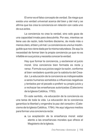 | 115
ÉTICA PROFESIONAL Y DEONTOLOGÍA
El error es el falso concepto de verdad. Se niega que
exista una verdad universal acerca del bien y del mal y se
aﬁrma que los crea la conciencia en relación con cada uno
de sus actos.
La conciencia no crea la verdad, sino solo goza de
una capacidad innata para descubrirla. Por eso, mientras se
tiene uso de razón, todo hombre discierne, de modo más o
menos claro, el bien y el mal. La conciencia es una luz inextin-
guiblequenosvienedadaporlamismanaturaleza.Deaquíla
necesidad de formar bien la propia conciencia ya que no es
infalibleensusjuiciosynecesitaconocerlaverdad.
Hay que formar la conciencia, y esclarecer el juicio
moral. Una conciencia bien formada es recta y
veraz. Formula sus juicios según la razón, conforme
al bien verdadero querido por la sabiduría del Crea-
dor. La educación de la conciencia es indispensable
a seres humanos sometidos a inﬂuencias negativas
y tentados por el pecado a preferir su propio juicio y
a rechazar las enseñanzas autorizadas (Catecismo
de la Iglesia Católica, 1783).
En este sentido, «la educación de la conciencia es
una tarea de toda la vida. La educación de la conciencia
garantiza la libertad y engendra la paz del corazón» (Cate-
cismo de la Iglesia Católica, 1784). He aquí algunos medios
para formar una conciencia recta:
a. La aceptación de la enseñanza moral: estar
atento a las enseñanzas morales que ofrece el
Magisterio de la Iglesia.
 