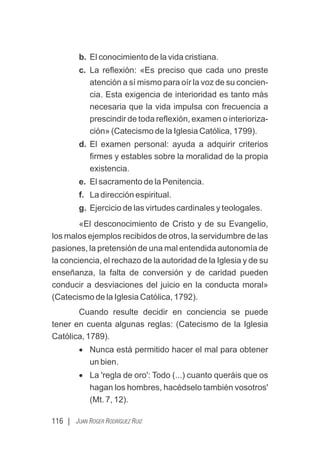 116 | JUAN ROGER RODRÍGUEZ RUIZ
b. El conocimiento de la vida cristiana.
c. La reﬂexión: «Es preciso que cada uno preste
atención a sí mismo para oír la voz de su concien-
cia. Esta exigencia de interioridad es tanto más
necesaria que la vida impulsa con frecuencia a
prescindir de toda reﬂexión, examen o interioriza-
ción» (Catecismo de la Iglesia Católica, 1799).
d. El examen personal: ayuda a adquirir criterios
ﬁrmes y estables sobre la moralidad de la propia
existencia.
e. El sacramento de la Penitencia.
f. La dirección espiritual.
g. Ejercicio de las virtudes cardinales y teologales.
«El desconocimiento de Cristo y de su Evangelio,
los malos ejemplos recibidos de otros, la servidumbre de las
pasiones, la pretensión de una mal entendida autonomía de
la conciencia, el rechazo de la autoridad de la Iglesia y de su
enseñanza, la falta de conversión y de caridad pueden
conducir a desviaciones del juicio en la conducta moral»
(Catecismo de la Iglesia Católica, 1792).
Cuando resulte decidir en conciencia se puede
tener en cuenta algunas reglas: (Catecismo de la Iglesia
Católica, 1789).
· Nunca está permitido hacer el mal para obtener
un bien.
· La 'regla de oro': Todo (...) cuanto queráis que os
hagan los hombres, hacédselo también vosotros'
(Mt. 7, 12).
 