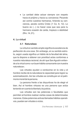 | 117
ÉTICA PROFESIONAL Y DEONTOLOGÍA
· La caridad debe actuar siempre con respeto
hacia el prójimo y hacia su conciencia: Pecando
así contra vuestros hermanos, hiriendo su con-
ciencia, pecáis contra Cristo (1 Co. 8, 12). Lo
bueno es (...) no hacer cosa que sea para tu
hermano ocasión de caída, tropiezo o debilidad
(Rm. 14, 21).
4. La virtud
4.1 Naturaleza
La virtud en sentido amplio signiﬁca la excelencia de
perfección de una cosa. Sin embargo, en su sentido estric-
to, según usada signiﬁca un hábito de la facultad del alma,
que la dispone a obtener con prontitud actos conformes a
nuestra naturaleza racional, de ahí que San Agustín entien-
de a la virtud como «un buen hábito consonante con nuestra
naturaleza».
Las virtudes ayudan a conducirse en la vida y el
hombre recibe de la naturaleza la capacidad para lograr su
autorrealización. Así las virtudes se constituyen en el patri-
monio moral de la persona.
La persona frente a las disyuntivas ha de elegir el
bien. Así el hombre virtuoso es una persona que actúa
teniendo en cuenta la libertad y la justicia.
Las virtudes son las potencias o facultades que
permiten al hombre realizar ciertas cosas de determinadas
maneras. Estas potencias activas llamadas hábitos operati-
vos, pueden ser virtudes o vicios.
 