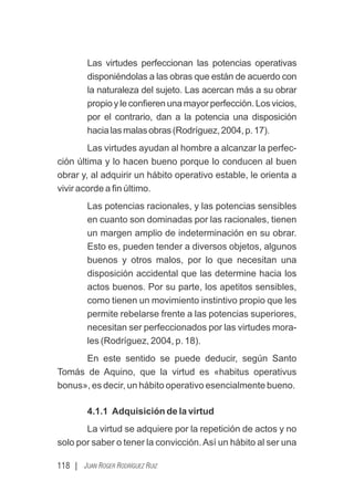 118 | JUAN ROGER RODRÍGUEZ RUIZ
Las virtudes perfeccionan las potencias operativas
disponiéndolas a las obras que están de acuerdo con
la naturaleza del sujeto. Las acercan más a su obrar
propioyleconﬁerenunamayorperfección.Losvicios,
por el contrario, dan a la potencia una disposición
hacialasmalasobras(Rodríguez,2004,p.17).
Las virtudes ayudan al hombre a alcanzar la perfec-
ción última y lo hacen bueno porque lo conducen al buen
obrar y, al adquirir un hábito operativo estable, le orienta a
vivir acorde a ﬁn último.
Las potencias racionales, y las potencias sensibles
en cuanto son dominadas por las racionales, tienen
un margen amplio de indeterminación en su obrar.
Esto es, pueden tender a diversos objetos, algunos
buenos y otros malos, por lo que necesitan una
disposición accidental que las determine hacia los
actos buenos. Por su parte, los apetitos sensibles,
como tienen un movimiento instintivo propio que les
permite rebelarse frente a las potencias superiores,
necesitan ser perfeccionados por las virtudes mora-
les (Rodríguez, 2004, p. 18).
En este sentido se puede deducir, según Santo
Tomás de Aquino, que la virtud es «habitus operativus
bonus», es decir, un hábito operativo esencialmente bueno.
4.1.1 Adquisición de la virtud
La virtud se adquiere por la repetición de actos y no
solo por saber o tener la convicción.Así un hábito al ser una
 