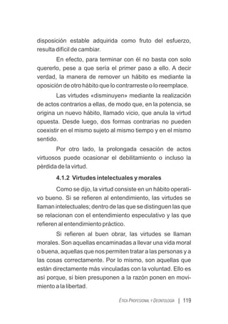 | 119
ÉTICA PROFESIONAL Y DEONTOLOGÍA
disposición estable adquirida como fruto del esfuerzo,
resulta difícil de cambiar.
En efecto, para terminar con él no basta con solo
quererlo, pese a que sería el primer paso a ello. A decir
verdad, la manera de remover un hábito es mediante la
oposición de otro hábito que lo contrarreste o lo reemplace.
Las virtudes «disminuyen» mediante la realización
de actos contrarios a ellas, de modo que, en la potencia, se
origina un nuevo hábito, llamado vicio, que anula la virtud
opuesta. Desde luego, dos formas contrarias no pueden
coexistir en el mismo sujeto al mismo tiempo y en el mismo
sentido.
Por otro lado, la prolongada cesación de actos
virtuosos puede ocasionar el debilitamiento o incluso la
pérdida de la virtud.
4.1.2 Virtudes intelectuales y morales
Como se dijo, la virtud consiste en un hábito operati-
vo bueno. Si se reﬁeren al entendimiento, las virtudes se
llaman intelectuales; dentro de las que se distinguen las que
se relacionan con el entendimiento especulativo y las que
reﬁeren al entendimiento práctico.
Si reﬁeren al buen obrar, las virtudes se llaman
morales. Son aquellas encaminadas a llevar una vida moral
o buena, aquellas que nos permiten tratar a las personas y a
las cosas correctamente. Por lo mismo, son aquellas que
están directamente más vinculadas con la voluntad. Ello es
así porque, si bien presuponen a la razón ponen en movi-
miento a la libertad.
 