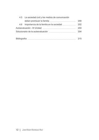 4.5 La sociedad civil y los medios de comunicación
deben promover la familia 200
4.6 Importancia de la familia en la sociedad 202
Autoevaluación - III Unidad 204
Solucionario de la autoevaluación 204
Bibliografía 215
12 | JUAN ROGER RODRÍGUEZ RUIZ
 