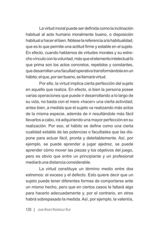 120 | JUAN ROGER RODRÍGUEZ RUIZ
La virtud moral puede ser deﬁnida como la inclinación
habitual al acto humano moralmente bueno, o disposición
habitualahacerelbien.Nóteselareferenciaalahabitualidad,
que es lo que permite una actitud ﬁrme y estable en el sujeto.
En efecto, cuando hablamos de virtudes morales y su estre-
chovínculoconlavoluntad,másqueelelementointelectuallo
que prima son los actos concretos, repetidos y constantes,
que desarrollan una facultad operativa transformándola en un
hábito;elque,porserbueno,sellamarávirtud.
Por ello, la virtud implica cierta perfección del sujeto
en aquello que realiza. En efecto, si bien la persona posee
varias operaciones que puede ir desarrollando a lo largo de
su vida, no basta con el mero «hacer» una cierta actividad;
antes bien, a medida que el sujeto va realizando más actos
de la misma especie, además de ir resultándole más fácil
llevarlos a cabo, irá adquiriendo una mayor perfección en su
realización. Por eso, el hábito se deﬁne como una cierta
cualidad estable de las potencias o facultades que las dis-
pone para actuar fácil, pronta y deleitablemente. Así, por
ejemplo, se puede aprender a jugar ajedrez, se puede
aprender cómo mover las piezas y los objetivos del juego,
pero es obvio que entre un principiante y un profesional
mediará una distancia considerable.
La virtud constituye un término medio entre dos
extremos: el exceso y el defecto. Esto quiere decir que un
sujeto puede tener diferentes formas de comportarse ante
un mismo hecho, pero que en ciertos casos le faltará algo
para hacerlo adecuadamente y, por el contrario, en otros
habrá sobrepasado la medida. Así, por ejemplo, la valentía,
 