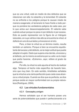 | 121
ÉTICA PROFESIONAL Y DEONTOLOGÍA
que es una virtud, está en medio de dos defectos que se
relacionan con ella: la cobardía y la temeridad. El cobarde
no se enfrenta a los peligros porque le causan miedo de
manera exagerada; el temerario le hace frente a todo por-
que no pondera los verdaderos peligros de cada caso, por
lo que actúa aun desaconsejadamente. El valiente sabe
cuándo actuar porque no peca ni por defecto ni por exceso.
Esto se puede representar con la ﬁgura de un triángulo
isósceles, en cuyo vértice más alto se encuentra la virtud, el
defecto en uno de sus lados y el exceso en el otro.
Pero, si bien la virtud es un término medio, resulta
también un extremo. Porque si bien se encuentra equidis-
tante del exceso y del defecto, es la mejor actitud que puede
adoptar el sujeto. Dado que supera a las demás, al exceso y
al defecto, por lo mismo es extrema por su valía: es lo mejor
que podía hacerse. «Extremo», aquí, reﬁere al grado de
perfección.
Por ello, la virtud no solo apunta al hecho de realizar
algo. Tampoco al hecho más especíﬁco de hacerlo bien,
sino que muy bien. En este sentido, Aristóteles señalaba
que la virtud es una cierta perfección pues cada cosa alcan-
za su virtud propia. Cuando se dice que es perfecta, se dice
porque existe en mayor conformidad con su propia natura-
leza (Rodríguez, 2004).
4.2 Las virtudes fundamentales
4.2.1 Concepto y origen
Hemos señalado que el ser humano posee una
serie de potencialidades que puede ir perfeccionando a lo
 
