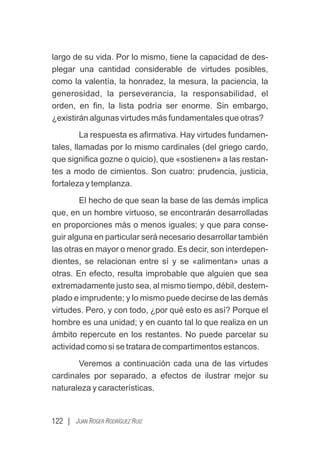 122 | JUAN ROGER RODRÍGUEZ RUIZ
largo de su vida. Por lo mismo, tiene la capacidad de des-
plegar una cantidad considerable de virtudes posibles,
como la valentía, la honradez, la mesura, la paciencia, la
generosidad, la perseverancia, la responsabilidad, el
orden, en ﬁn, la lista podría ser enorme. Sin embargo,
¿existirán algunas virtudes más fundamentales que otras?
La respuesta es aﬁrmativa. Hay virtudes fundamen-
tales, llamadas por lo mismo cardinales (del griego cardo,
que signiﬁca gozne o quicio), que «sostienen» a las restan-
tes a modo de cimientos. Son cuatro: prudencia, justicia,
fortaleza y templanza.
El hecho de que sean la base de las demás implica
que, en un hombre virtuoso, se encontrarán desarrolladas
en proporciones más o menos iguales; y que para conse-
guir alguna en particular será necesario desarrollar también
las otras en mayor o menor grado. Es decir, son interdepen-
dientes, se relacionan entre sí y se «alimentan» unas a
otras. En efecto, resulta improbable que alguien que sea
extremadamente justo sea, al mismo tiempo, débil, destem-
plado e imprudente; y lo mismo puede decirse de las demás
virtudes. Pero, y con todo, ¿por qué esto es así? Porque el
hombre es una unidad; y en cuanto tal lo que realiza en un
ámbito repercute en los restantes. No puede parcelar su
actividad como si se tratara de compartimentos estancos.
Veremos a continuación cada una de las virtudes
cardinales por separado, a efectos de ilustrar mejor su
naturaleza y características.
 