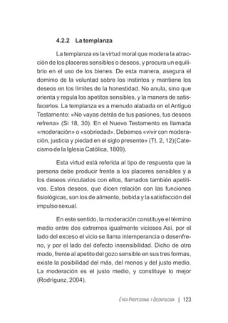 | 123
ÉTICA PROFESIONAL Y DEONTOLOGÍA
4.2.2 La templanza
La templanza es la virtud moral que modera la atrac-
ción de los placeres sensibles o deseos, y procura un equili-
brio en el uso de los bienes. De esta manera, asegura el
dominio de la voluntad sobre los instintos y mantiene los
deseos en los límites de la honestidad. No anula, sino que
orienta y regula los apetitos sensibles, y la manera de satis-
facerlos. La templanza es a menudo alabada en el Antiguo
Testamento: «No vayas detrás de tus pasiones, tus deseos
refrena» (Si 18, 30). En el Nuevo Testamento es llamada
«moderación» o «sobriedad». Debemos «vivir con modera-
ción, justicia y piedad en el siglo presente» (Tt. 2, 12)(Cate-
cismo de la Iglesia Católica, 1809).
Esta virtud está referida al tipo de respuesta que la
persona debe producir frente a los placeres sensibles y a
los deseos vinculados con ellos, llamados también apetiti-
vos. Estos deseos, que dicen relación con las funciones
ﬁsiológicas, son los de alimento, bebida y la satisfacción del
impulso sexual.
En este sentido, la moderación constituye el término
medio entre dos extremos igualmente viciosos Así, por el
lado del exceso el vicio se llama intemperancia o desenfre-
no, y por el lado del defecto insensibilidad. Dicho de otro
modo, frente al apetito del gozo sensible en sus tres formas,
existe la posibilidad del más, del menos y del justo medio.
La moderación es el justo medio, y constituye lo mejor
(Rodríguez, 2004).
 