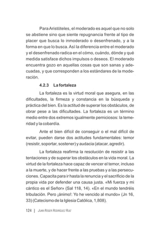 124 | JUAN ROGER RODRÍGUEZ RUIZ
Para Aristóteles, el moderado es aquel que no solo
se abstiene sino que siente repugnancia frente al tipo de
placer que busca lo inmoderado o desenfrenado, y a la
forma en que lo busca. Así la diferencia entre el moderado
y el desenfrenado radica en el cómo, cuándo, dónde y qué
medida satisface dichos impulsos o deseos. El moderado
encuentra gozo en aquellas cosas que son sanas y ade-
cuadas, y que corresponden a los estándares de la mode-
ración.
4.2.3 La fortaleza
La fortaleza es la virtud moral que asegura, en las
diﬁcultades, la ﬁrmeza y constancia en la búsqueda y
práctica del bien. Es la actitud de superar los obstáculos, de
obrar pese a las diﬁcultades. La fortaleza es un término
medio entre dos extremos igualmente perniciosos: la teme-
ridad y la cobardía.
Ante el bien difícil de conseguir o el mal difícil de
evitar, pueden darse dos actitudes fundamentales: temor
(resistir, soportar, sostener) y audacia (atacar, agredir).
La fortaleza reaﬁrma la resolución de resistir a las
tentaciones y de superar los obstáculos en la vida moral. La
virtud de la fortaleza hace capaz de vencer el temor, incluso
a la muerte, y de hacer frente a las pruebas y a las persecu-
ciones. Capacita para ir hasta la renuncia y el sacriﬁcio de la
propia vida por defender una causa justa. «Mi fuerza y mi
cántico es el Señor» (Sal 118, 14). «En el mundo tendréis
tribulación. Pero ¡ánimo!: Yo he vencido al mundo» (Jn 16,
33) (Catecismo de la Iglesia Católica, 1,808).
 