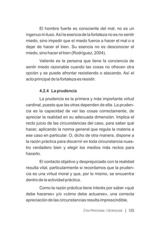 | 125
ÉTICA PROFESIONAL Y DEONTOLOGÍA
El hombre fuerte es consciente del mal, no es un
ingenuo ni iluso.Así la esencia de la fortaleza no es no sentir
miedo, sino impedir que el miedo fuerce a hacer el mal o a
dejar de hacer el bien. Su esencia no es desconocer el
miedo, sino hacer el bien (Rodríguez, 2004).
Valiente es la persona que tiene la conciencia de
sentir miedo razonable cuando las cosas no ofrecen otra
opción y se puede afrontar resistiendo o atacando. Así el
acto principal de la fortaleza es resistir.
4.2.4 La prudencia
La prudencia es la primera y más importante virtud
cardinal, puesto que las otras dependen de ella. La pruden-
cia es la capacidad de ver las cosas correctamente, de
apreciar la realidad en su adecuada dimensión. Implica el
recto juicio de las circunstancias del caso, para saber qué
hacer, aplicando la norma general que regula la materia a
ese caso en particular. O, dicho de otra manera, dispone a
la razón práctica para discernir en toda circunstancia nues-
tro verdadero bien y elegir los medios más rectos para
hacerlo.
El contacto objetivo y desprejuiciado con la realidad
resulta vital, particularmente si recordamos que la pruden-
cia es una virtud moral y que, por lo mismo, se encuentra
dentro de la actividad práctica.
Como la razón práctica tiene interés por saber «qué
debe hacerse» y/o «cómo debe actuarse», una correcta
apreciación de las circunstancias resulta imprescindible.
 