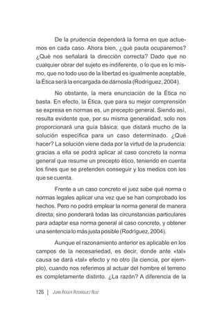 126 | JUAN ROGER RODRÍGUEZ RUIZ
De la prudencia dependerá la forma en que actue-
mos en cada caso. Ahora bien, ¿qué pauta ocuparemos?
¿Qué nos señalará la dirección correcta? Dado que no
cualquier obrar del sujeto es indiferente, o lo que es lo mis-
mo, que no todo uso de la libertad es igualmente aceptable,
la Ética será la encargada de dárnosla (Rodríguez, 2004).
No obstante, la mera enunciación de la Ética no
basta. En efecto, la Ética, que para su mejor comprensión
se expresa en normas es, un precepto general. Siendo así,
resulta evidente que, por su misma generalidad, solo nos
proporcionará una guía básica; que distará mucho de la
solución especíﬁca para un caso determinado. ¿Qué
hacer? La solución viene dada por la virtud de la prudencia:
gracias a ella se podrá aplicar al caso concreto la norma
general que resume un precepto ético, teniendo en cuenta
los ﬁnes que se pretenden conseguir y los medios con los
que se cuenta.
Frente a un caso concreto el juez sabe qué norma o
normas legales aplicar una vez que se han comprobado los
hechos. Pero no podrá emplear la norma general de manera
directa; sino ponderará todas las circunstancias particulares
para adaptar esa norma general al caso concreto, y obtener
unasentencialomásjustaposible(Rodríguez,2004).
Aunque el razonamiento anterior es aplicable en los
campos de la necesariedad, es decir, donde ante «tal»
causa se dará «tal» efecto y no otro (la ciencia, por ejem-
plo), cuando nos referimos al actuar del hombre el terreno
es completamente distinto. ¿La razón? A diferencia de la
 