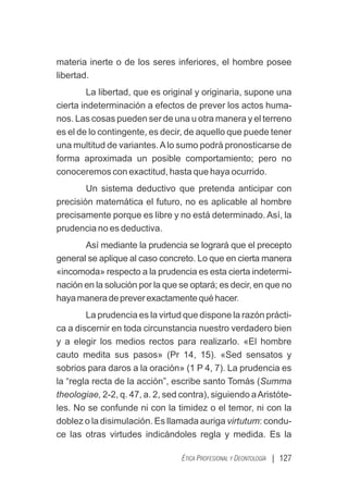 | 127
ÉTICA PROFESIONAL Y DEONTOLOGÍA
materia inerte o de los seres inferiores, el hombre posee
libertad.
La libertad, que es original y originaria, supone una
cierta indeterminación a efectos de prever los actos huma-
nos. Las cosas pueden ser de una u otra manera y el terreno
es el de lo contingente, es decir, de aquello que puede tener
una multitud de variantes.Alo sumo podrá pronosticarse de
forma aproximada un posible comportamiento; pero no
conoceremos con exactitud, hasta que haya ocurrido.
Un sistema deductivo que pretenda anticipar con
precisión matemática el futuro, no es aplicable al hombre
precisamente porque es libre y no está determinado. Así, la
prudencia no es deductiva.
Así mediante la prudencia se logrará que el precepto
general se aplique al caso concreto. Lo que en cierta manera
«incomoda» respecto a la prudencia es esta cierta indetermi-
nación en la solución por la que se optará; es decir, en que no
hayamaneradepreverexactamentequéhacer.
La prudencia es la virtud que dispone la razón prácti-
ca a discernir en toda circunstancia nuestro verdadero bien
y a elegir los medios rectos para realizarlo. «El hombre
cauto medita sus pasos» (Pr 14, 15). «Sed sensatos y
sobrios para daros a la oración» (1 P 4, 7). La prudencia es
la “regla recta de la acción”, escribe santo Tomás (Summa
theologiae, 2-2, q. 47, a. 2, sed contra), siguiendo aAristóte-
les. No se confunde ni con la timidez o el temor, ni con la
doblez o la disimulación. Es llamada auriga virtutum: condu-
ce las otras virtudes indicándoles regla y medida. Es la
 
