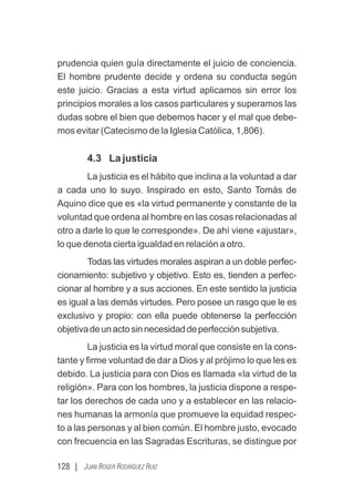 128 | JUAN ROGER RODRÍGUEZ RUIZ
prudencia quien guía directamente el juicio de conciencia.
El hombre prudente decide y ordena su conducta según
este juicio. Gracias a esta virtud aplicamos sin error los
principios morales a los casos particulares y superamos las
dudas sobre el bien que debemos hacer y el mal que debe-
mos evitar (Catecismo de la Iglesia Católica, 1,806).
4.3 La justicia
La justicia es el hábito que inclina a la voluntad a dar
a cada uno lo suyo. Inspirado en esto, Santo Tomás de
Aquino dice que es «la virtud permanente y constante de la
voluntad que ordena al hombre en las cosas relacionadas al
otro a darle lo que le corresponde». De ahí viene «ajustar»,
lo que denota cierta igualdad en relación a otro.
Todas las virtudes morales aspiran a un doble perfec-
cionamiento: subjetivo y objetivo. Esto es, tienden a perfec-
cionar al hombre y a sus acciones. En este sentido la justicia
es igual a las demás virtudes. Pero posee un rasgo que le es
exclusivo y propio: con ella puede obtenerse la perfección
objetivadeunactosinnecesidaddeperfecciónsubjetiva.
La justicia es la virtud moral que consiste en la cons-
tante y ﬁrme voluntad de dar a Dios y al prójimo lo que les es
debido. La justicia para con Dios es llamada «la virtud de la
religión». Para con los hombres, la justicia dispone a respe-
tar los derechos de cada uno y a establecer en las relacio-
nes humanas la armonía que promueve la equidad respec-
to a las personas y al bien común. El hombre justo, evocado
con frecuencia en las Sagradas Escrituras, se distingue por
 