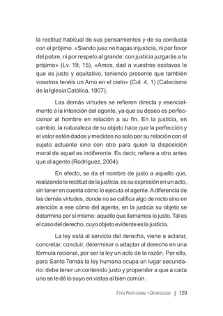 | 129
ÉTICA PROFESIONAL Y DEONTOLOGÍA
la rectitud habitual de sus pensamientos y de su conducta
con el prójimo. «Siendo juez no hagas injusticia, ni por favor
del pobre, ni por respeto al grande: con justicia juzgarás a tu
prójimo» (Lv. 19, 15). «Amos, dad a vuestros esclavos lo
que es justo y equitativo, teniendo presente que también
vosotros tenéis un Amo en el cielo» (Col. 4, 1) (Catecismo
de la Iglesia Católica, 1807).
Las demás virtudes se reﬁeren directa y esencial-
mente a la intención del agente, ya que su deseo es perfec-
cionar al hombre en relación a su ﬁn. En la justicia, en
cambio, la naturaleza de su objeto hace que la perfección y
el valor estén dados y medidos no solo por su relación con el
sujeto actuante sino con otro para quien la disposición
moral de aquel es indiferente. Es decir, reﬁere a otro antes
que al agente (Rodríguez, 2004).
En efecto, se da el nombre de justo a aquello que,
realizandolarectituddelajusticia,essuexpresiónenunacto,
sin tener en cuenta cómo lo ejecuta el agente.Adiferencia de
las demás virtudes, donde no se caliﬁca algo de recto sino en
atención a ese cómo del agente, en la justicia su objeto se
determina por sí mismo: aquello que llamamos lo justo. Tal es
elcasodelderecho,cuyoobjetoevidenteeslajusticia.
La ley está al servicio del derecho, viene a aclarar,
concretar, concluir, determinar o adaptar al derecho en una
fórmula racional, por ser la ley un acto de la razón. Por ello,
para Santo Tomás la ley humana ocupa un lugar secunda-
rio: debe tener un contenido justo y propender a que a cada
uno se le dé lo suyo en vistas al bien común.
 