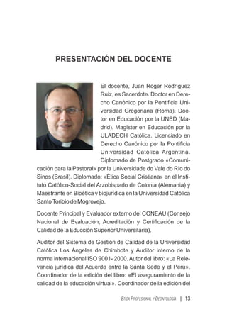 PRESENTACIÓN DEL DOCENTE
El docente, Juan Roger Rodríguez
Ruiz, es Sacerdote. Doctor en Dere-
cho Canónico por la Pontiﬁcia Uni-
versidad Gregoriana (Roma). Doc-
tor en Educación por la UNED (Ma-
drid). Magister en Educación por la
ULADECH Católica. Licenciado en
Derecho Canónico por la Pontiﬁcia
Universidad Católica Argentina.
Diplomado de Postgrado «Comuni-
cación para la Pastoral» por la Universidade do Vale do Río do
Sinos (Brasil). Diplomado: «Ética Social Cristiana» en el Insti-
tuto Católico-Social del Arzobispado de Colonia (Alemania) y
Maestrante en Bioética y biojurídica en la Universidad Católica
SantoToribio de Mogrovejo.
Docente Principal y Evaluador externo del CONEAU (Consejo
Nacional de Evaluación, Acreditación y Certiﬁcación de la
Calidad de la Educción Superior Universitaria).
Auditor del Sistema de Gestión de Calidad de la Universidad
Católica Los Ángeles de Chimbote y Auditor interno de la
norma internacional ISO 9001- 2000.Autor del libro: «La Rele-
vancia jurídica del Acuerdo entre la Santa Sede y el Perú».
Coordinador de la edición del libro: «El aseguramiento de la
calidad de la educación virtual». Coordinador de la edición del
| 13
ÉTICA PROFESIONAL Y DEONTOLOGÍA
 
