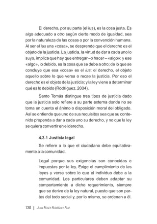 130 | JUAN ROGER RODRÍGUEZ RUIZ
El derecho, por su parte (el ius), es la cosa justa. Es
algo adecuado a otro según cierto modo de igualdad, sea
por la naturaleza de las cosas o por la convención humana.
Al ser el ius una «cosa», se desprende que el derecho es el
objeto de la justicia. La justicia, la virtud de dar a cada uno lo
suyo, implica que hay que entregar –o hacer – «algo»; y ese
«algo», lo debido, es la cosa que se debe a otro; de lo que se
concluye que esa «cosa» es el ius: el derecho, el objeto
aquello sobre lo que versa o recae la justicia. Por eso el
derecho es el objeto de la justicia; y la ley viene a determinar
qué es lo debido (Rodríguez, 2004).
Santo Tomás distingue tres tipos de justicia dado
que la justicia solo reﬁere a su parte externa donde no se
toma en cuenta el ánimo o disposición moral del obligado.
Así se entiende que uno de sus requisitos sea que su conte-
nido propenda a dar a cada uno su derecho, y no que la ley
se quiera convertir en el derecho.
4.3.1 Justicia legal
Se reﬁere a lo que el ciudadano debe equitativa-
mente a la comunidad.
Legal porque sus exigencias son conocidas e
impuestas por la ley. Exige el cumplimiento de las
leyes y versa sobre lo que el individuo debe a la
comunidad. Los particulares deben adaptar su
comportamiento a dicho requerimiento, siempre
que se derive de la ley natural, puesto que son par-
tes del todo social y, por lo mismo, se ordenan a él.
 
