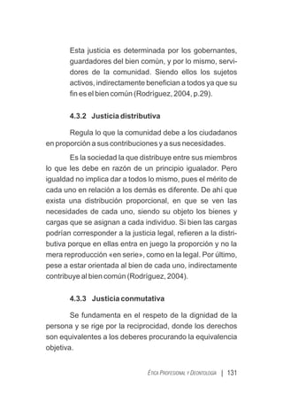 | 131
ÉTICA PROFESIONAL Y DEONTOLOGÍA
Esta justicia es determinada por los gobernantes,
guardadores del bien común, y por lo mismo, servi-
dores de la comunidad. Siendo ellos los sujetos
activos, indirectamente beneﬁcian a todos ya que su
ﬁn es el bien común (Rodríguez, 2004, p.29).
4.3.2 Justicia distributiva
Regula lo que la comunidad debe a los ciudadanos
en proporción a sus contribuciones y a sus necesidades.
Es la sociedad la que distribuye entre sus miembros
lo que les debe en razón de un principio igualador. Pero
igualdad no implica dar a todos lo mismo, pues el mérito de
cada uno en relación a los demás es diferente. De ahí que
exista una distribución proporcional, en que se ven las
necesidades de cada uno, siendo su objeto los bienes y
cargas que se asignan a cada individuo. Si bien las cargas
podrían corresponder a la justicia legal, reﬁeren a la distri-
butiva porque en ellas entra en juego la proporción y no la
mera reproducción «en serie», como en la legal. Por último,
pese a estar orientada al bien de cada uno, indirectamente
contribuye al bien común (Rodríguez, 2004).
4.3.3 Justicia conmutativa
Se fundamenta en el respeto de la dignidad de la
persona y se rige por la reciprocidad, donde los derechos
son equivalentes a los deberes procurando la equivalencia
objetiva.
 