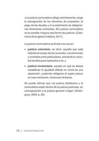 132 | JUAN ROGER RODRÍGUEZ RUIZ
«La justicia conmutativa obliga estrictamente; exige
la salvaguardia de los derechos de propiedad, el
pago de las deudas y el cumplimiento de obligacio-
nes libremente contraídas. Sin justicia conmutativa
no es posible ninguna otra forma de justicia» (Cate-
cismo de la Iglesia Católica, 2411).
La justicia conmutativa se divide a su vez en:
· justicia voluntaria, es decir, aquella que está
referida al campo de los acuerdos, convenciones
y contratos entre particulares, primando la volun-
tad de ellos para realizarlos o no; y
· justicia involuntaria, aquella en que se desea
restablecer la igualdad debida en virtud de una
reparación, pudiendo obligarse al sujeto pasivo
en caso necesario, incluso por la fuerza.
Se puede aﬁrmar que «la justicia distributiva y la
conmutativa están dentro de la justicia particular, en
contraposición a la justicia general o legal» (Rodrí-
guez, 2004, p. 29).
 