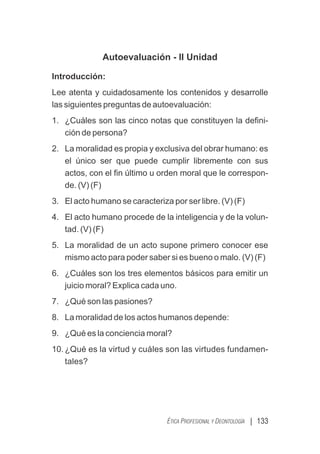 | 133
ÉTICA PROFESIONAL Y DEONTOLOGÍA
Autoevaluación - II Unidad
Introducción:
Lee atenta y cuidadosamente los contenidos y desarrolle
las siguientes preguntas de autoevaluación:
1. ¿Cuáles son las cinco notas que constituyen la deﬁni-
ción de persona?
2. La moralidad es propia y exclusiva del obrar humano: es
el único ser que puede cumplir libremente con sus
actos, con el ﬁn último u orden moral que le correspon-
de. (V) (F)
3. El acto humano se caracteriza por ser libre. (V) (F)
4. El acto humano procede de la inteligencia y de la volun-
tad. (V) (F)
5. La moralidad de un acto supone primero conocer ese
mismo acto para poder saber si es bueno o malo. (V) (F)
6. ¿Cuáles son los tres elementos básicos para emitir un
juicio moral? Explica cada uno.
7. ¿Qué son las pasiones?
8. La moralidad de los actos humanos depende:
9. ¿Qué es la conciencia moral?
10. ¿Qué es la virtud y cuáles son las virtudes fundamen-
tales?
 