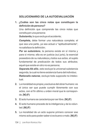 134 | JUAN ROGER RODRÍGUEZ RUIZ
SOLUCIONARIO DE LA AUTOEVALUACIÓN
1. ¿Cuáles son las cinco notas que constituyen la
deﬁnición de persona?
Una deﬁnición que comprende las cinco notas que
constituyen una persona:
Substantia, lo que excluye el accidente;
Completa, debe formar una naturaleza completa; el
que sea una parte, ya sea actual o "aptitudinalmente",
no satisface la deﬁnición;
Per se subsistens, la persona existe en sí misma y
para sí misma; ella es en justicia (sui juris), la esencial
poseedora de su naturaleza y todos sus actos, el sujeto
fundamental de predicación de todos sus atributos;
aquel que existe en otro no es persona;
Separata Ab aliis, esto excluye la universal substancia
segunda, la cual no tiene existencia fuera del individuo;
Rationalis naturae, excluye toda supposita no intelec-
tual.
2. La moralidad es propia y exclusiva del obrar humano: es
el único ser que puede cumplir libremente con sus
actos, con el ﬁn último u orden moral que le correspon-
de. (V) (F)
3. El acto humano se caracteriza por ser libre. (V) (F)
4. El acto humano procede de la inteligencia y de la volun-
tad. (V) (F)
5. La moralidad de un acto supone primero conocer ese
mismo acto para poder saber si es bueno o malo. (V) (F)
 