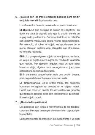 | 135
ÉTICA PROFESIONAL Y DEONTOLOGÍA
6. ¿Cuáles son los tres elementos básicos para emitir
un juicio moral? Explica cada uno.
Los elementos básicos para emitir un juicio moral son:
El objeto. Lo que persigue la acción es «objetivo», es
decir, se trata de aquello a lo que la acción tiende de
suyo y en lo que termina. Considerándolo en su relación
con la norma moral, es lo que la misma acción persigue.
Por ejemplo, al robar, el objeto es apoderarse de lo
ajeno; al matar, quitar la vida; al regalar, que otra perso-
na tenga lo regalado.
El ﬁn. Lo que persigue el sujeto es «subjetivo», es decir,
es lo que el sujeto quiere lograr por medio de la acción
que realiza. Por ejemplo, alguien roba un auto para
hacer un viaje, alguien hace un regalo a un juez para
obtener una sentencia favorable.
El ﬁn del sujeto puede hacer mala una acción buena,
pero no puede hacer buena una acción mala.
La circunstancia. En el orden moral, las acciones
humanas no agotan su bondad en el objeto moral.
Habrá que tener en cuenta las circunstancias (aquello
que rodea la acción), pues son «accidentes» que modi-
ﬁcan el objeto moral.
7. ¿Qué son las pasiones?
Las pasiones son actos o movimientos de las tenden-
cias sensibles que tienen por objeto un bien captado por
los sentidos.
Son sentimientos de atracción o repulsa frente a un bien
 