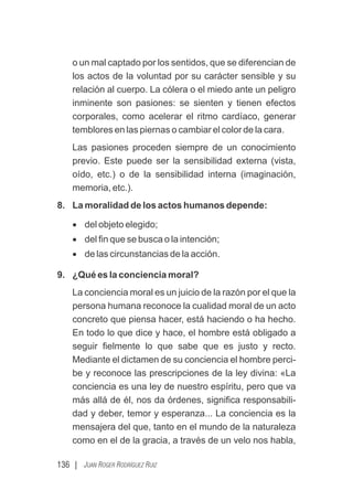 136 | JUAN ROGER RODRÍGUEZ RUIZ
o un mal captado por los sentidos, que se diferencian de
los actos de la voluntad por su carácter sensible y su
relación al cuerpo. La cólera o el miedo ante un peligro
inminente son pasiones: se sienten y tienen efectos
corporales, como acelerar el ritmo cardíaco, generar
temblores en las piernas o cambiar el color de la cara.
Las pasiones proceden siempre de un conocimiento
previo. Este puede ser la sensibilidad externa (vista,
oído, etc.) o de la sensibilidad interna (imaginación,
memoria, etc.).
8. La moralidad de los actos humanos depende:
· del objeto elegido;
· del ﬁn que se busca o la intención;
· de las circunstancias de la acción.
9. ¿Qué es la conciencia moral?
La conciencia moral es un juicio de la razón por el que la
persona humana reconoce la cualidad moral de un acto
concreto que piensa hacer, está haciendo o ha hecho.
En todo lo que dice y hace, el hombre está obligado a
seguir ﬁelmente lo que sabe que es justo y recto.
Mediante el dictamen de su conciencia el hombre perci-
be y reconoce las prescripciones de la ley divina: «La
conciencia es una ley de nuestro espíritu, pero que va
más allá de él, nos da órdenes, signiﬁca responsabili-
dad y deber, temor y esperanza... La conciencia es la
mensajera del que, tanto en el mundo de la naturaleza
como en el de la gracia, a través de un velo nos habla,
 