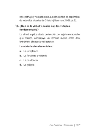 | 137
ÉTICA PROFESIONAL Y DEONTOLOGÍA
nos instruye y nos gobierna. La conciencia es el primero
de todos los vicarios de Cristo» (Newman, 1996, p. 5).
10. ¿Qué es la virtud y cuáles son las virtudes
fundamentales?
La virtud implica cierta perfección del sujeto en aquello
que realiza, constituye un término medio entre dos
extremos: el exceso y el defecto.
Las virtudes fundamentales:
a. La templanza
b. La fortaleza o valentía
c. La prudencia
d. La justicia
 