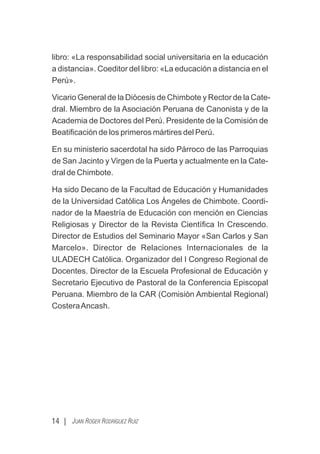 libro: «La responsabilidad social universitaria en la educación
a distancia». Coeditor del libro: «La educación a distancia en el
Perú».
Vicario General de la Diócesis de Chimbote y Rector de la Cate-
dral. Miembro de la Asociación Peruana de Canonista y de la
Academia de Doctores del Perú. Presidente de la Comisión de
Beatiﬁcación de los primeros mártires del Perú.
En su ministerio sacerdotal ha sido Párroco de las Parroquias
de San Jacinto y Virgen de la Puerta y actualmente en la Cate-
dral de Chimbote.
Ha sido Decano de la Facultad de Educación y Humanidades
de la Universidad Católica Los Ángeles de Chimbote. Coordi-
nador de la Maestría de Educación con mención en Ciencias
Religiosas y Director de la Revista Cientíﬁca In Crescendo.
Director de Estudios del Seminario Mayor «San Carlos y San
Marcelo». Director de Relaciones Internacionales de la
ULADECH Católica. Organizador del I Congreso Regional de
Docentes. Director de la Escuela Profesional de Educación y
Secretario Ejecutivo de Pastoral de la Conferencia Episcopal
Peruana. Miembro de la CAR (Comisión Ambiental Regional)
CosteraAncash.
14 | JUAN ROGER RODRÍGUEZ RUIZ
 