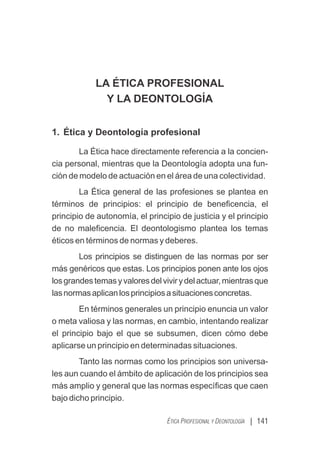 | 141
ÉTICA PROFESIONAL Y DEONTOLOGÍA
LA ÉTICA PROFESIONAL
Y LA DEONTOLOGÍA
1. Ética y Deontología profesional
La Ética hace directamente referencia a la concien-
cia personal, mientras que la Deontología adopta una fun-
ción de modelo de actuación en el área de una colectividad.
La Ética general de las profesiones se plantea en
términos de principios: el principio de beneﬁcencia, el
principio de autonomía, el principio de justicia y el principio
de no maleﬁcencia. El deontologismo plantea los temas
éticos en términos de normas y deberes.
Los principios se distinguen de las normas por ser
más genéricos que estas. Los principios ponen ante los ojos
losgrandestemasyvaloresdelvivirydelactuar,mientrasque
lasnormasaplicanlosprincipiosasituacionesconcretas.
En términos generales un principio enuncia un valor
o meta valiosa y las normas, en cambio, intentando realizar
el principio bajo el que se subsumen, dicen cómo debe
aplicarse un principio en determinadas situaciones.
Tanto las normas como los principios son universa-
les aun cuando el ámbito de aplicación de los principios sea
más amplio y general que las normas especíﬁcas que caen
bajo dicho principio.
 