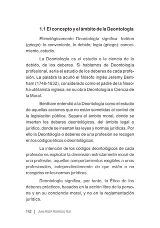 142 | JUAN ROGER RODRÍGUEZ RUIZ
1.1 El concepto y el ámbito de la Deontología
Etimológicamente Deontología signiﬁca: todéon
(griego): lo conveniente, lo debido; logía (griego): conoci-
miento, estudio.
La Deontología es el estudio o la ciencia de lo
debido, de los deberes. Si hablamos de Deontología
profesional, sería el estudio de los deberes de cada profe-
sión. La palabra la acuñó el ﬁlósofo inglés Jeremy Bent-
ham (1748-1832), considerado como el padre de la ﬁloso-
fía utilitarista inglesa, en su obra Deontología o Ciencia de
la Moral.
Bentham entendió a la Deontología como el estudio
de aquellas acciones que no están sometidas al control de
la legislación pública. Separa el ámbito moral, donde se
insertan los deberes deontológicos, del ámbito legal o
jurídico, donde se insertan las leyes y normas jurídicas. Por
ello la Deontología o deberes de una profesión se recogen
en los códigos éticos o deontológicos.
La intención de los códigos deontológicos de cada
profesión es explicitar la dimensión estrictamente moral de
una profesión, aquellos comportamientos exigibles a unos
profesionales, independientemente de que estén o no
recogidos en las normas jurídicas.
Deontología signiﬁca, por tanto, la Ética de los
deberes prácticos, basados en la acción libre de la perso-
na y en su conciencia moral, y no en la reglamentación
jurídica.
 