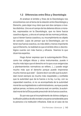 | 143
ÉTICA PROFESIONAL Y DEONTOLOGÍA
1.2 Diferencias entre Ética y Deontología
Al analizar el ámbito y ﬁnes de la Deontología nos
encontramos con el tema de la relación entre Deontología y
Derecho, para dejar muy claro que son dos campos o nive-
les distintos. Uno es el campo de los deberes éticos o mora-
les, expresados en la Deontología, que no tiene fuerza
coactiva alguna, y otro es el campo de las normas jurídicas,
que sí tienen fuerza coactiva y su incumplimiento es objeto
de sanción. Lejos de pensar que la Deontología, por no
tener esa fuerza coactiva, es más débil y menos importante
que el Derecho, la realidad es que el ámbito ético o deonto-
lógico cuenta con más fuerza y eﬁcacia. Veamos lo que
dicen los expertos.
Hugo Aznar expresa que la autorregulación Ética,
como los códigos éticos y otros instrumentos, puede ir
mucho más lejos que el derecho en lo que a sus exigencias
y planteamientos normativos se reﬁere, (...) puede exigir
mucho más que el derecho porque puede imponerse
mucho menos que este” . Quiere decir con ello que la autori-
dad moral siempre es mucho más respetable y conﬁable
que la autoridad que da la fuerza o la ley. La ley, con su
capacidad coactiva, si no va acompañada de la autoridad
moral de sus legisladores o administradores, aunque pueda
aplicar penas, no tiene una fuerza real; en cambio, la autori-
dad moral de la Ética puede prescindir de la fuerza coactiva.
Es por eso que el incumplimiento de dichos códigos y
ladifusiónpúblicadeellorevistenunapenaconsiderablepara
la persona o la institución infractora. Este es el caso de los
 
