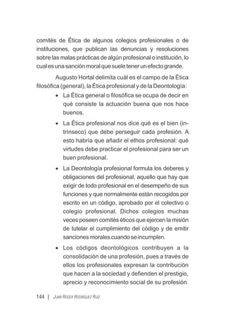 144 | JUAN ROGER RODRÍGUEZ RUIZ
comités de Ética de algunos colegios profesionales o de
instituciones, que publican las denuncias y resoluciones
sobre las malas prácticas de algún profesional o institución, lo
cualesunasanciónmoralquesueletenerunefectogrande.
Augusto Hortal delimita cuál es el campo de la Ética
ﬁlosóﬁca (general), la Ética profesional y de la Deontología:
· La Ética general o ﬁlosóﬁca se ocupa de decir en
qué consiste la actuación buena que nos hace
buenos.
· La Ética profesional nos dice qué es el bien (in-
trínseco) que debe perseguir cada profesión. A
esto habría que añadir el ethos profesional: qué
virtudes debe practicar el profesional para ser un
buen profesional.
· La Deontología profesional formula los deberes y
obligaciones del profesional, aquello que hay que
exigir de todo profesional en el desempeño de sus
funciones y que normalmente están recogidos por
escrito en un código, aprobado por el colectivo o
colegio profesional. Dichos colegios muchas
veces poseen comités éticos que ejercen la misión
de tutelar el cumplimiento del código y de emitir
sancionesmoralescuandoseincumplen.
· Los códigos deontológicos contribuyen a la
consolidación de una profesión, pues a través de
ellos los profesionales expresan la contribución
que hacen a la sociedad y deﬁenden el prestigio,
aprecio y reconocimiento social de su profesión.
 