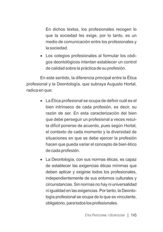 | 145
ÉTICA PROFESIONAL Y DEONTOLOGÍA
En dichos textos, los profesionales recogen lo
que la sociedad les exige, por lo tanto, es un
medio de comunicación entre los profesionales y
la sociedad.
· Los colegios profesionales al formular los códi-
gos deontológicos intentan establecer un control
de calidad sobre la práctica de su profesión.
En este sentido, la diferencia principal entre la Ética
profesional y la Deontología, que subraya Augusto Hortal,
radica en que:
· La Ética profesional se ocupa de deﬁnir cuál es el
bien intrínseco de cada profesión, es decir, su
razón de ser. En esta caracterización del bien
que debe perseguir un profesional a veces resul-
ta difícil ponerse de acuerdo, pues según Hortal,
el contexto de cada momento y la diversidad de
situaciones en que se debe ejercer la profesión
hacen que pueda variar el concepto de bien ético
de cada profesión.
· La Deontología, con sus normas éticas, es capaz
de establecer las exigencias éticas mínimas que
deben aplicar y exigirse todos los profesionales,
independientemente de sus entornos culturales y
circunstancias. Sin normas no hay ni universalidad
ni igualdad en las exigencias. Por tanto, la Deonto-
logía profesional se ocupa de lo que es vinculante,
obligatorio,paratodoslosprofesionales.
 