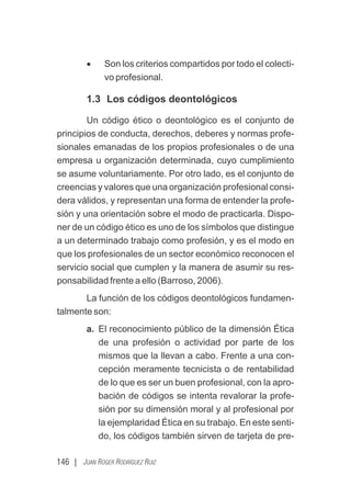 146 | JUAN ROGER RODRÍGUEZ RUIZ
· Son los criterios compartidos por todo el colecti-
vo profesional.
1.3 Los códigos deontológicos
Un código ético o deontológico es el conjunto de
principios de conducta, derechos, deberes y normas profe-
sionales emanadas de los propios profesionales o de una
empresa u organización determinada, cuyo cumplimiento
se asume voluntariamente. Por otro lado, es el conjunto de
creencias y valores que una organización profesional consi-
dera válidos, y representan una forma de entender la profe-
sión y una orientación sobre el modo de practicarla. Dispo-
ner de un código ético es uno de los símbolos que distingue
a un determinado trabajo como profesión, y es el modo en
que los profesionales de un sector económico reconocen el
servicio social que cumplen y la manera de asumir su res-
ponsabilidad frente a ello (Barroso, 2006).
La función de los códigos deontológicos fundamen-
talmente son:
a. El reconocimiento público de la dimensión Ética
de una profesión o actividad por parte de los
mismos que la llevan a cabo. Frente a una con-
cepción meramente tecnicista o de rentabilidad
de lo que es ser un buen profesional, con la apro-
bación de códigos se intenta revalorar la profe-
sión por su dimensión moral y al profesional por
la ejemplaridad Ética en su trabajo. En este senti-
do, los códigos también sirven de tarjeta de pre-
 