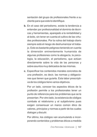 | 147
ÉTICA PROFESIONAL Y DEONTOLOGÍA
sentación del grupo de profesionales frente a su
cliente para que este lo identiﬁque.
b. En el caso del periodismo, existe la tendencia a
entender por profesionalidad el dominio de técni-
cas y herramientas, aparejado a la rentabilidad y
al éxito, sin tener en cuenta el cultivo de las virtu-
des profesionales. Por la rutina del trabajo diario
siempre está el riesgo de deshumanizar el traba-
jo. Esto es bastante peligroso teniendo en cuenta
la dimensión eminentemente humanista de
algunas profesiones como la abogacía, la psico-
logía, la educación, el periodismo, que actúan
directamente sobre la vida de las personas y
sobre asuntos muy delicados de las mismas.
c. Especiﬁcar los contenidos morales concretos de
una profesión, es decir, las normas y obligacio-
nes que tienen que guiarla. Esta labor prescripti-
va de los códigos tiene varios objetivos.
Por un lado, conocer los aspectos éticos de la
profesión permite a los profesionales tener un
punto de referencia para los problemas que se le
presentan. Por otro lado, la existencia de códigos
combate el relativismo y el subjetivismo pues
exigen consensuar un marco común ético de
valores, principios y normas a partir de los cuales
dialogar y discutir.
Por último, los códigos van acumulando e incor-
porando contenidos y problemas éticos a medida
 