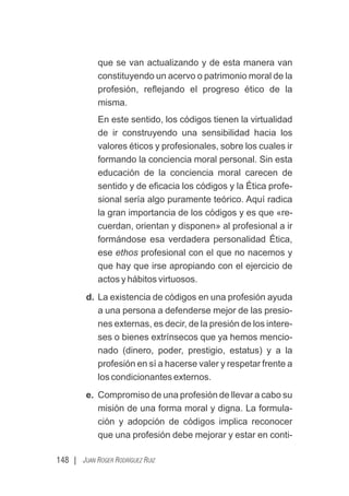 148 | JUAN ROGER RODRÍGUEZ RUIZ
que se van actualizando y de esta manera van
constituyendo un acervo o patrimonio moral de la
profesión, reﬂejando el progreso ético de la
misma.
En este sentido, los códigos tienen la virtualidad
de ir construyendo una sensibilidad hacia los
valores éticos y profesionales, sobre los cuales ir
formando la conciencia moral personal. Sin esta
educación de la conciencia moral carecen de
sentido y de eﬁcacia los códigos y la Ética profe-
sional sería algo puramente teórico. Aquí radica
la gran importancia de los códigos y es que «re-
cuerdan, orientan y disponen» al profesional a ir
formándose esa verdadera personalidad Ética,
ese ethos profesional con el que no nacemos y
que hay que irse apropiando con el ejercicio de
actos y hábitos virtuosos.
d. La existencia de códigos en una profesión ayuda
a una persona a defenderse mejor de las presio-
nes externas, es decir, de la presión de los intere-
ses o bienes extrínsecos que ya hemos mencio-
nado (dinero, poder, prestigio, estatus) y a la
profesión en sí a hacerse valer y respetar frente a
los condicionantes externos.
e. Compromiso de una profesión de llevar a cabo su
misión de una forma moral y digna. La formula-
ción y adopción de códigos implica reconocer
que una profesión debe mejorar y estar en conti-
 