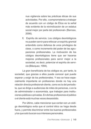 | 149
ÉTICA PROFESIONAL Y DEONTOLOGÍA
nua vigilancia sobre las prácticas éticas de sus
actividades. Por ello, «comprometerse a trabajar
de acuerdo con un código de Ética es la señal
más evidente de la reivindicación de un estatus
social mejor por parte del profesional» (Barroso,
2006).
f. Espíritu de servicio. Los códigos deontológicos
no pueden servir para reforzar un espíritu gremial
entendido como defensa de unos privilegios de
clase, o como incremento del poder de las agru-
paciones profesionales. La motivación de los
códigos deontológicos tiene que ser hacerse
mejores profesionales para servir mejor a la
sociedad, es decir, potenciar el espíritu de servi-
cio (Blázquez, 1994).
La gran beneﬁciaria de los códigos es, por tanto, la
sociedad, que gracias a ellos puede conocer qué puede
esperar y exigir de los profesionales. Y eso se hace espe-
cialmente importante en profesiones donde no hay una
relación directa profesional-cliente, como es la del periodis-
ta, que se dirige a audiencias de miles de personas, o en la
de administrador o economista, que trabajan para institu-
ciones públicas o privadas. En dichas profesiones el público
o el cliente está muchas veces desasistido.
Por último, cabe mencionar que contar con un códi-
go deontológico evita que el control ético se haga desde
fuera, y permite discriminar entre los buenos profesionales
y los que solo buscan sus intereses personales.
 