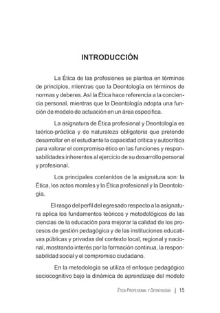 INTRODUCCIÓN
La Ética de las profesiones se plantea en términos
de principios, mientras que la Deontología en términos de
normas y deberes.Así la Ética hace referencia a la concien-
cia personal, mientras que la Deontología adopta una fun-
ción de modelo de actuación en un área especíﬁca.
La asignatura de Ética profesional y Deontología es
teórico-práctica y de naturaleza obligatoria que pretende
desarrollar en el estudiante la capacidad crítica y autocrítica
para valorar el compromiso ético en las funciones y respon-
sabilidades inherentes al ejercicio de su desarrollo personal
y profesional.
Los principales contenidos de la asignatura son: la
Ética, los actos morales y la Ética profesional y la Deontolo-
gía.
El rasgo del perﬁl del egresado respecto a la asignatu-
ra aplica los fundamentos teóricos y metodológicos de las
ciencias de la educación para mejorar la calidad de los pro-
cesos de gestión pedagógica y de las instituciones educati-
vas públicas y privadas del contexto local, regional y nacio-
nal, mostrando interés por la formación continua, la respon-
sabilidad social y el compromiso ciudadano.
En la metodología se utiliza el enfoque pedagógico
sociocognitivo bajo la dinámica de aprendizaje del modelo
| 15
ÉTICA PROFESIONAL Y DEONTOLOGÍA
 