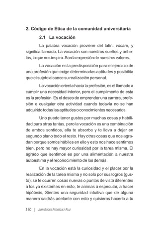 150 | JUAN ROGER RODRÍGUEZ RUIZ
2. Código de Ética de la comunidad universitaria
2.1 La vocación
La palabra vocación proviene del latín: vocare, y
signiﬁca llamado. La vocación son nuestros sueños y anhe-
los,loquenosinspira.Sonlaexpresióndenuestrosvalores.
La vocación es la predisposición para el ejercicio de
una profesión que exige determinadas aptitudes y posibilita
que el sujeto alcance su realización personal.
La vocación orienta hacia la profesión, es el llamado a
cumplir una necesidad interior, pero el cumplimento de esta
es la profesión. Es el deseo de emprender una carrera, profe-
sión o cualquier otra actividad cuando todavía no se han
adquiridotodaslasaptitudesoconocimientosnecesarios.
Uno puede tener gustos por muchas cosas y habili-
dad para otras tantas, pero la vocación es una combinación
de ambos sentidos, ella te absorbe y te lleva a dejar en
segundo plano todo el resto. Hay otras cosas que nos agra-
dan porque somos hábiles en ello y esto nos hace sentirnos
bien, pero no hay mayor curiosidad por la tarea misma. El
agrado que sentimos es por una alimentación a nuestra
autoestima y el reconocimiento de los demás.
En la vocación está la curiosidad y el placer por la
realización de la tarea misma y no solo por sus logros (gus-
to); se te ocurren cosas nuevas o puntos de vista diferentes
a los ya existentes en esto, te animas a especular, a hacer
hipótesis, Sientes una seguridad intuitiva que de alguna
manera saldrás adelante con esto y quisieras hacerlo a tu
 