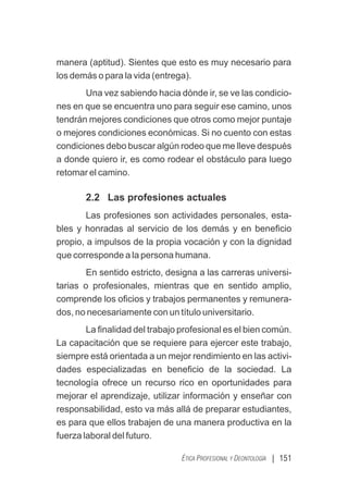 | 151
ÉTICA PROFESIONAL Y DEONTOLOGÍA
manera (aptitud). Sientes que esto es muy necesario para
los demás o para la vida (entrega).
Una vez sabiendo hacia dónde ir, se ve las condicio-
nes en que se encuentra uno para seguir ese camino, unos
tendrán mejores condiciones que otros como mejor puntaje
o mejores condiciones económicas. Si no cuento con estas
condiciones debo buscar algún rodeo que me lleve después
a donde quiero ir, es como rodear el obstáculo para luego
retomar el camino.
2.2 Las profesiones actuales
Las profesiones son actividades personales, esta-
bles y honradas al servicio de los demás y en beneﬁcio
propio, a impulsos de la propia vocación y con la dignidad
que corresponde a la persona humana.
En sentido estricto, designa a las carreras universi-
tarias o profesionales, mientras que en sentido amplio,
comprende los oﬁcios y trabajos permanentes y remunera-
dos, no necesariamente con un título universitario.
La ﬁnalidad del trabajo profesional es el bien común.
La capacitación que se requiere para ejercer este trabajo,
siempre está orientada a un mejor rendimiento en las activi-
dades especializadas en beneﬁcio de la sociedad. La
tecnología ofrece un recurso rico en oportunidades para
mejorar el aprendizaje, utilizar información y enseñar con
responsabilidad, esto va más allá de preparar estudiantes,
es para que ellos trabajen de una manera productiva en la
fuerza laboral del futuro.
 