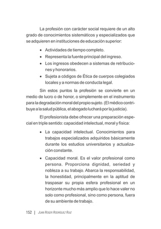 152 | JUAN ROGER RODRÍGUEZ RUIZ
La profesión con carácter social requiere de un alto
grado de conocimientos sistemáticos y especializados que
se adquieren en instituciones de educación superior:
· Actividades de tiempo completo.
· Representa la fuente principal del ingreso.
· Los ingresos obedecen a sistemas de retribucio-
nes y honorarios.
· Sujeta a códigos de Ética de cuerpos colegiados
locales y a normas de conducta legal.
Sin estos puntos la profesión se convierte en un
medio de lucro o de honor, o simplemente en el instrumento
paraladegradaciónmoraldelpropiosujeto.(Elmédicocontri-
buyealasaludpública,elabogadolucharáporlajusticia).
El profesionista debe ofrecer una preparación espe-
cial en triple sentido: capacidad intelectual, moral y física:
· La capacidad intelectual. Conocimientos para
trabajos especializados adquiridos básicamente
durante los estudios universitarios y actualiza-
ción constante.
· Capacidad moral. Es el valor profesional como
persona. Proporciona dignidad, seriedad y
nobleza a su trabajo. Abarca la responsabilidad,
la honestidad, principalmente en la aptitud de
traspasar su propia esfera profesional en un
horizonte mucho más amplio que lo hace valer no
solo como profesional, sino como persona, fuera
de su ambiente de trabajo.
 