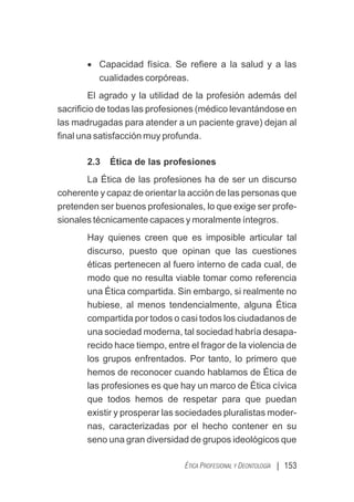 | 153
ÉTICA PROFESIONAL Y DEONTOLOGÍA
· Capacidad física. Se reﬁere a la salud y a las
cualidades corpóreas.
El agrado y la utilidad de la profesión además del
sacriﬁcio de todas las profesiones (médico levantándose en
las madrugadas para atender a un paciente grave) dejan al
ﬁnal una satisfacción muy profunda.
2.3 Ética de las profesiones
La Ética de las profesiones ha de ser un discurso
coherente y capaz de orientar la acción de las personas que
pretenden ser buenos profesionales, lo que exige ser profe-
sionales técnicamente capaces y moralmente íntegros.
Hay quienes creen que es imposible articular tal
discurso, puesto que opinan que las cuestiones
éticas pertenecen al fuero interno de cada cual, de
modo que no resulta viable tomar como referencia
una Ética compartida. Sin embargo, si realmente no
hubiese, al menos tendencialmente, alguna Ética
compartida por todos o casi todos los ciudadanos de
una sociedad moderna, tal sociedad habría desapa-
recido hace tiempo, entre el fragor de la violencia de
los grupos enfrentados. Por tanto, lo primero que
hemos de reconocer cuando hablamos de Ética de
las profesiones es que hay un marco de Ética cívica
que todos hemos de respetar para que puedan
existir y prosperar las sociedades pluralistas moder-
nas, caracterizadas por el hecho contener en su
seno una gran diversidad de grupos ideológicos que
 