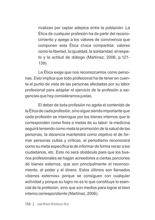 154 | JUAN ROGER RODRÍGUEZ RUIZ
rivalizan por captar adeptos entre la población. La
Ética de cualquier profesión ha de partir del recono-
cimiento y apego a los valores de convivencia que
componen esta Ética cívica compartida: valores
como la libertad, la igualdad, la solidaridad, el respe-
to y la actitud de diálogo (Martínez, 2006, p.121-
139).
La Ética exige que nos reconozcamos como perso-
nas. Esto implica que todo profesional ha de tener en cuen-
ta el punto de vista de las personas afectadas por su labor
profesional para adaptar el ejercicio de la profesión a exi-
gencias que hoy consideramos justas.
El deber de toda profesión no agota el contenido de
la Ética de cada profesión, sino sigue siendo importante que
cada profesión se interrogue por los bienes internos que le
corresponden como ﬁnes o metas de su labor: la medicina
seguirá teniendo como meta la promoción de la salud de las
personas, la docencia mantendrá como objetivo el de for-
mar personas cultas y críticas, el periodismo reconocerá
como su meta especíﬁca la de informar de forma veraz a los
ciudadanos, etc. Esto no será obstáculo para que los bue-
nos profesionales se hagan acreedores a ciertas porciones
de bienes externos, que son principalmente el reconoci-
miento, el poder y el dinero. Estos últimos son llamados
«bienes externos» porque se consiguen con cualquier
actividad y porque su logro no es lo que constituye lo esen-
cial de la profesión, sino que son medios para lograr el bien
interno correspondiente (Martínez, 2006).
 