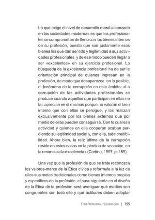 | 155
ÉTICA PROFESIONAL Y DEONTOLOGÍA
Lo que exige el nivel de desarrollo moral alcanzado
en las sociedades modernas es que los profesiona-
les se comprometan de lleno con los bienes internos
de su profesión, puesto que son justamente esos
bienes los que dan sentido y legitimidad a sus activi-
dades profesionales, y de ese modo pueden llegar a
ser «excelentes» en su ejercicio profesional. La
búsqueda de la excelencia profesional ha de ser la
orientación principal de quienes ingresan en la
profesión, de modo que desaparezca, en lo posible,
el fenómeno de la corrupción en este ámbito: «La
corrupción de las actividades profesionales se
produce cuando aquellos que participan en ellas no
las aprecian en sí mismas porque no valoran el bien
interno que con ellas se persigue, y las realizan
exclusivamente por los bienes externos que por
medio de ellas pueden conseguirse. Con lo cual esa
actividad y quienes en ella cooperan acaban per-
diendo su legitimidad social y, con ella, toda credibi-
lidad. Ahora bien, la raíz última de la corrupción
reside en estos casos en la pérdida de vocación, en
la renuncia a la excelencia» (Cortina, 1997, p. 159).
Una vez que la profesión de que se trate reconozca
los valores-marco de la Ética cívica y reformule a la luz de
ellos sus metas tradicionales como bienes internos propios
y especíﬁcos de la profesión, el paso siguiente en el diseño
de la Ética de la profesión será averiguar qué medios son
congruentes con todo ello y qué actitudes deben adoptar
 