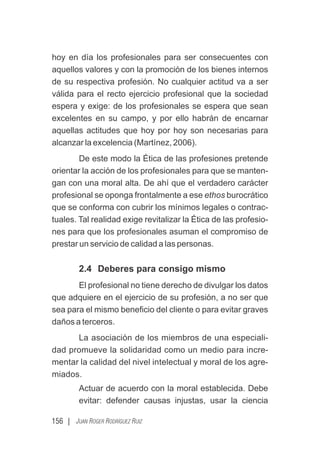 156 | JUAN ROGER RODRÍGUEZ RUIZ
hoy en día los profesionales para ser consecuentes con
aquellos valores y con la promoción de los bienes internos
de su respectiva profesión. No cualquier actitud va a ser
válida para el recto ejercicio profesional que la sociedad
espera y exige: de los profesionales se espera que sean
excelentes en su campo, y por ello habrán de encarnar
aquellas actitudes que hoy por hoy son necesarias para
alcanzar la excelencia (Martínez, 2006).
De este modo la Ética de las profesiones pretende
orientar la acción de los profesionales para que se manten-
gan con una moral alta. De ahí que el verdadero carácter
profesional se oponga frontalmente a ese ethos burocrático
que se conforma con cubrir los mínimos legales o contrac-
tuales. Tal realidad exige revitalizar la Ética de las profesio-
nes para que los profesionales asuman el compromiso de
prestar un servicio de calidad a las personas.
2.4 Deberes para consigo mismo
El profesional no tiene derecho de divulgar los datos
que adquiere en el ejercicio de su profesión, a no ser que
sea para el mismo beneﬁcio del cliente o para evitar graves
daños a terceros.
La asociación de los miembros de una especiali-
dad promueve la solidaridad como un medio para incre-
mentar la calidad del nivel intelectual y moral de los agre-
miados.
Actuar de acuerdo con la moral establecida. Debe
evitar: defender causas injustas, usar la ciencia
 