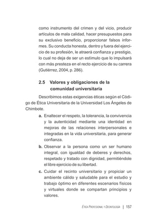 | 157
ÉTICA PROFESIONAL Y DEONTOLOGÍA
como instrumento del crimen y del vicio, producir
artículos de mala calidad, hacer presupuestos para
su exclusivo beneﬁcio, proporcionar falsos infor-
mes. Su conducta honesta, dentro y fuera del ejerci-
cio de su profesión, le atraerá conﬁanza y prestigio,
lo cual no deja de ser un estímulo que lo impulsará
con más presteza en el recto ejercicio de su carrera
(Gutiérrez, 2004, p. 286).
2.5 Valores y obligaciones de la
comunidad universitaria
Describirnos estas exigencias éticas según el Códi-
go de Ética Universitaria de la Universidad Los Ángeles de
Chimbote.
a. Enaltecer el respeto, la tolerancia, la convivencia
y la autenticidad mediante una identidad en
mejoras de las relaciones interpersonales e
integradas en la vida universitaria, para generar
conﬁanza.
b. Observar a la persona como un ser humano
integral, con igualdad de deberes y derechos,
respetado y tratado con dignidad, permitiéndole
el libre ejercicio de su libertad.
c. Cuidar el recinto universitario y propiciar un
ambiente cálido y saludable para el estudio y
trabajo óptimo en diferentes escenarios físicos
y virtuales donde se compartan principios y
valores.
 