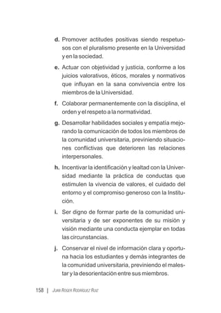 158 | JUAN ROGER RODRÍGUEZ RUIZ
d. Promover actitudes positivas siendo respetuo-
sos con el pluralismo presente en la Universidad
y en la sociedad.
e. Actuar con objetividad y justicia, conforme a los
juicios valorativos, éticos, morales y normativos
que inﬂuyan en la sana convivencia entre los
miembros de la Universidad.
f. Colaborar permanentemente con la disciplina, el
orden y el respeto a la normatividad.
g. Desarrollar habilidades sociales y empatía mejo-
rando la comunicación de todos los miembros de
la comunidad universitaria, previniendo situacio-
nes conﬂictivas que deterioren las relaciones
interpersonales.
h. Incentivar la identiﬁcación y lealtad con la Univer-
sidad mediante la práctica de conductas que
estimulen la vivencia de valores, el cuidado del
entorno y el compromiso generoso con la Institu-
ción.
i. Ser digno de formar parte de la comunidad uni-
versitaria y de ser exponentes de su misión y
visión mediante una conducta ejemplar en todas
las circunstancias.
j. Conservar el nivel de información clara y oportu-
na hacia los estudiantes y demás integrantes de
la comunidad universitaria, previniendo el males-
tar y la desorientación entre sus miembros.
 